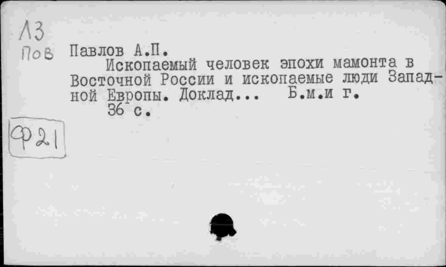 ﻿лз
п
ров Павлов А.П.
Ископаемый человек эпохи мамонта в Восточной России и ископаемые люди Западной Европы. Доклад... Б.м.и г.
36 с.